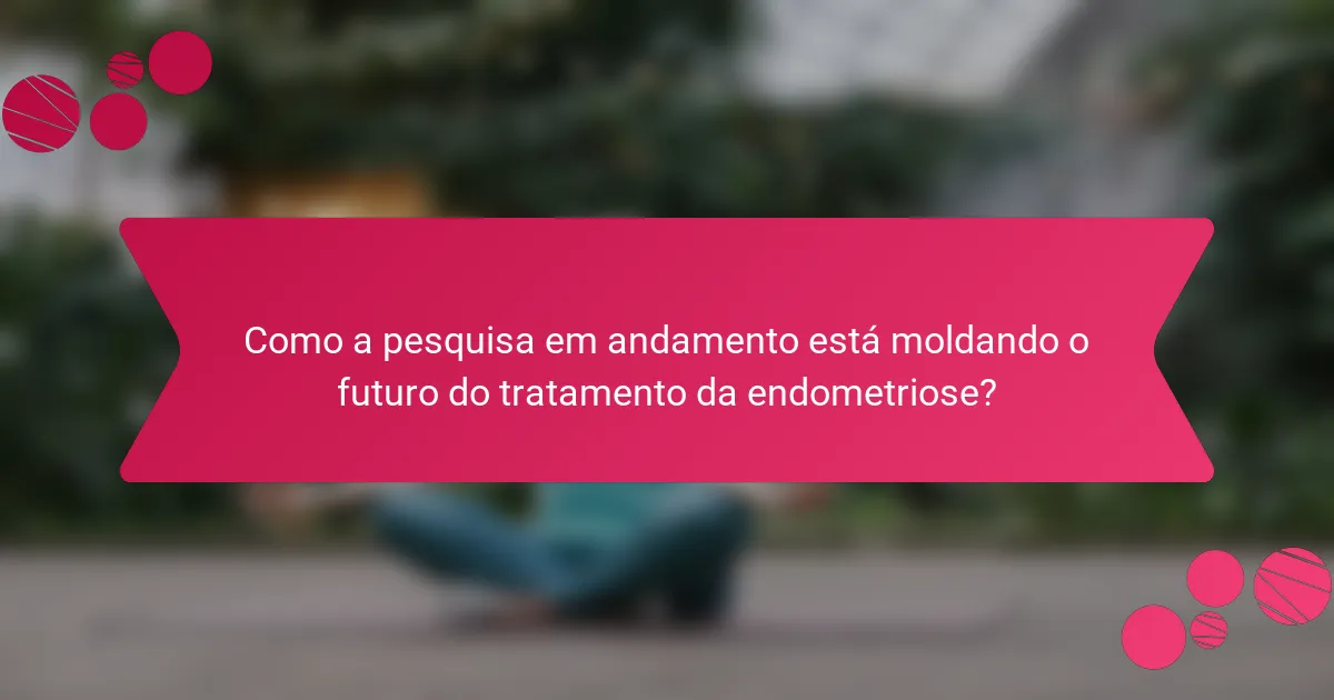 Como a pesquisa em andamento está moldando o futuro do tratamento da endometriose?