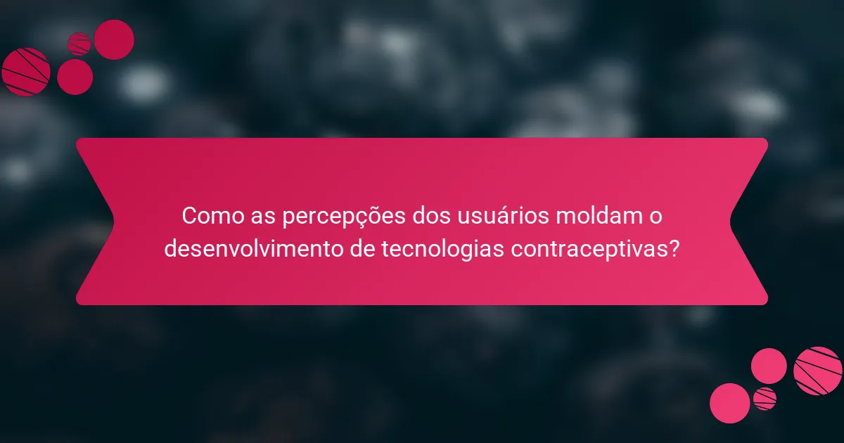 Como as percepções dos usuários moldam o desenvolvimento de tecnologias contraceptivas?