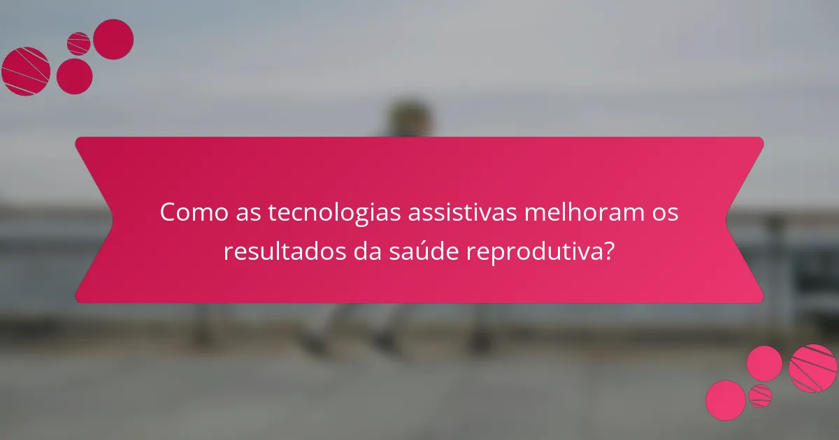 Como as tecnologias assistivas melhoram os resultados da saúde reprodutiva?