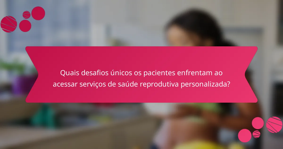 Quais desafios únicos os pacientes enfrentam ao acessar serviços de saúde reprodutiva personalizada?