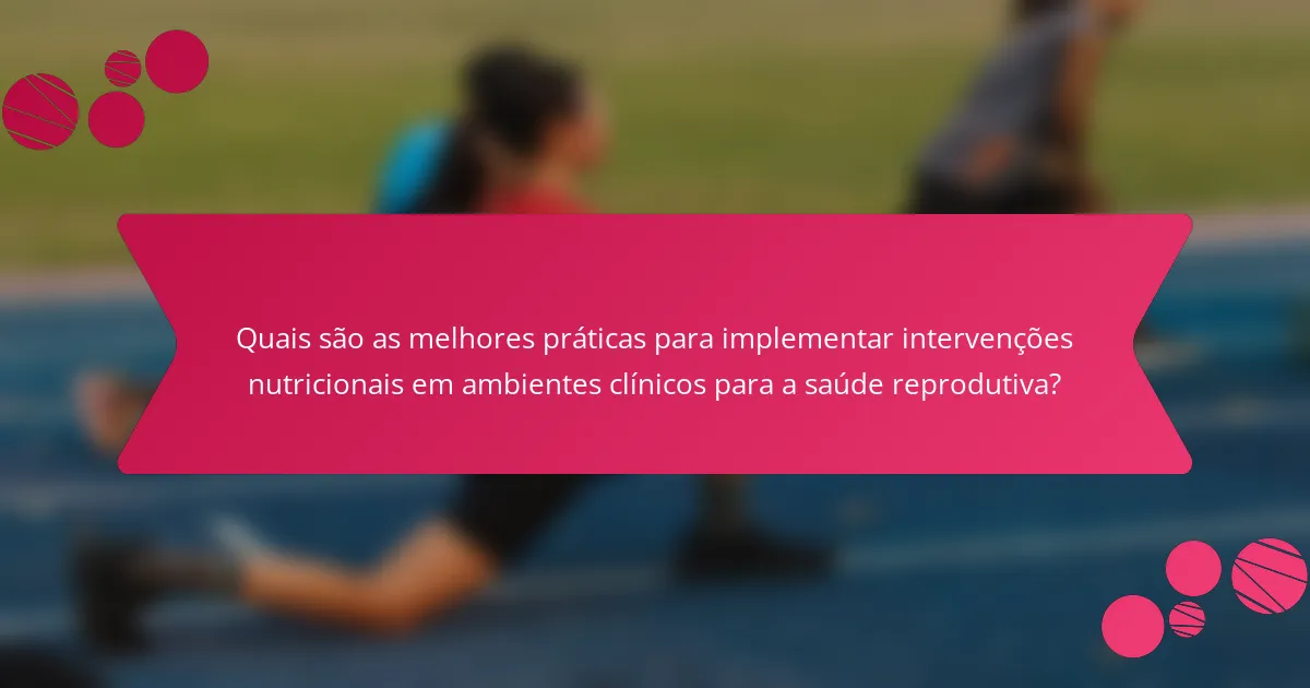Quais são as melhores práticas para implementar intervenções nutricionais em ambientes clínicos para a saúde reprodutiva?