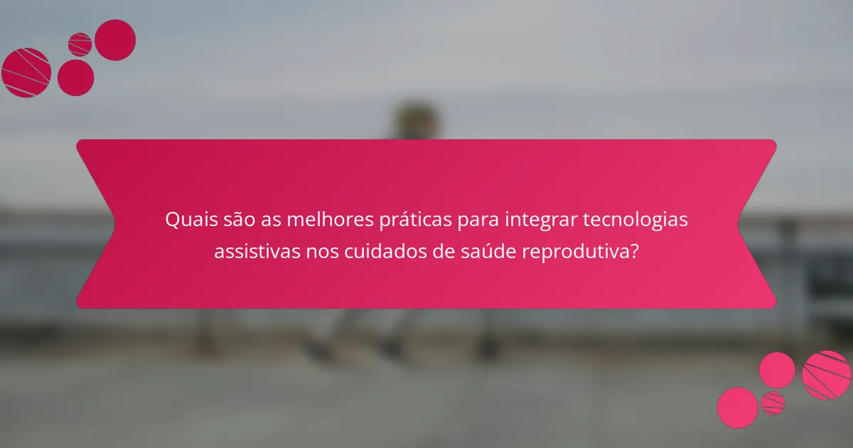 Quais são as melhores práticas para integrar tecnologias assistivas nos cuidados de saúde reprodutiva?