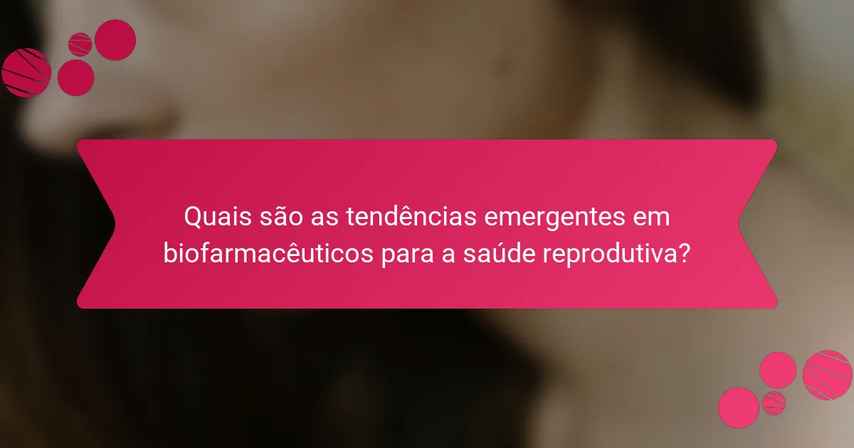 Quais são as tendências emergentes em biofarmacêuticos para a saúde reprodutiva?