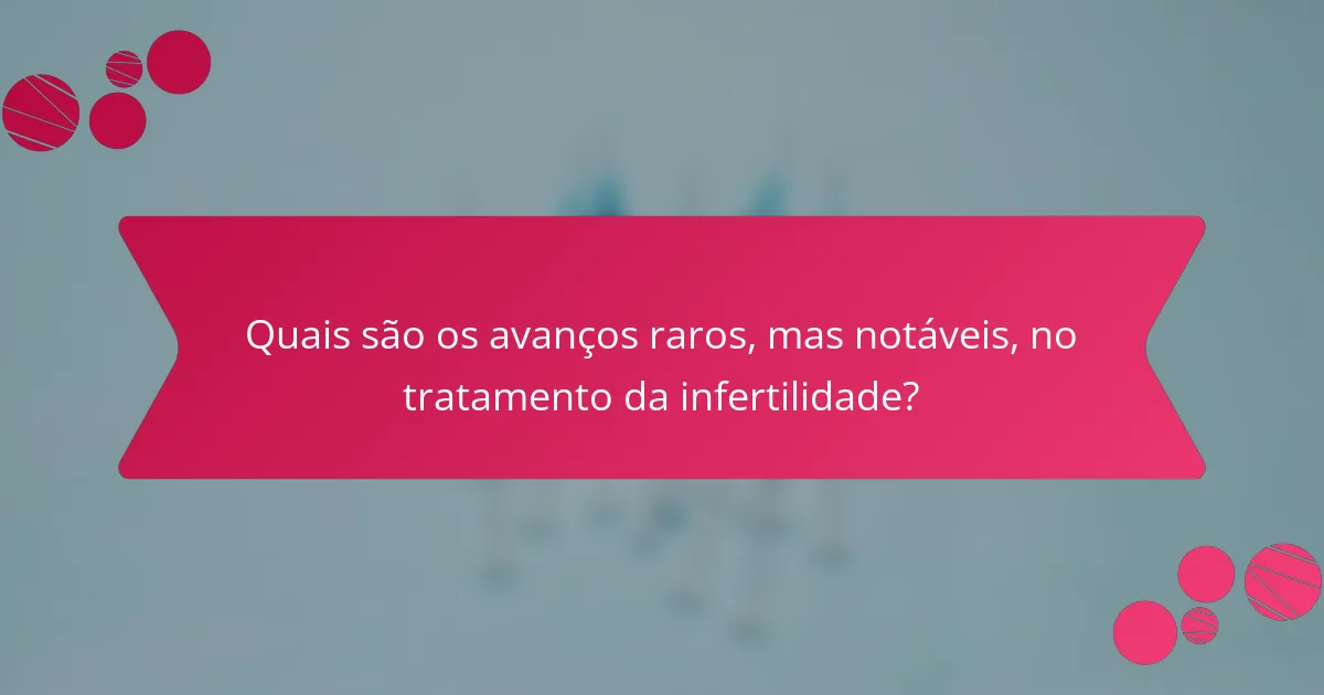 Quais são os avanços raros, mas notáveis, no tratamento da infertilidade?