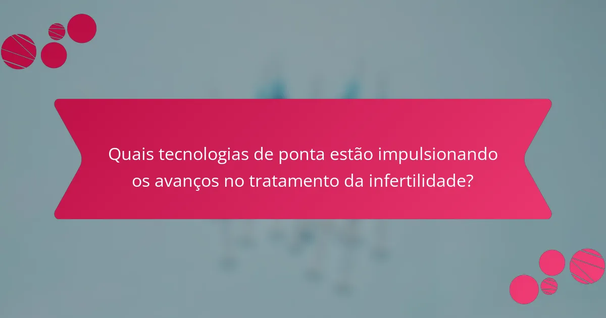 Quais tecnologias de ponta estão impulsionando os avanços no tratamento da infertilidade?